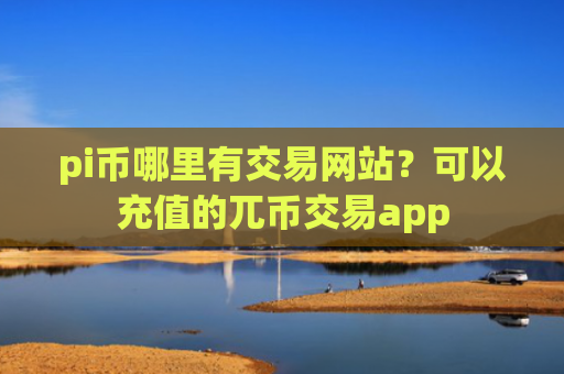 pi币哪里有交易网站？可以充值的兀币交易app