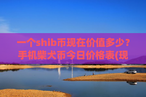 一个shib币现在价值多少？手机柴犬币今日价格表(现价0.00020381元)