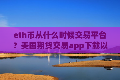 eth币从什么时候交易平台？美国期货交易app下载以太坊