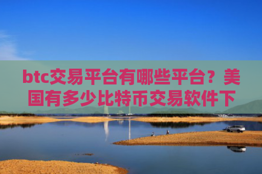 btc交易平台有哪些平台？美国有多少比特币交易软件下载
