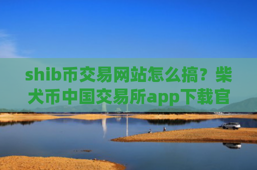 shib币交易网站怎么搞？柴犬币中国交易所app下载官方