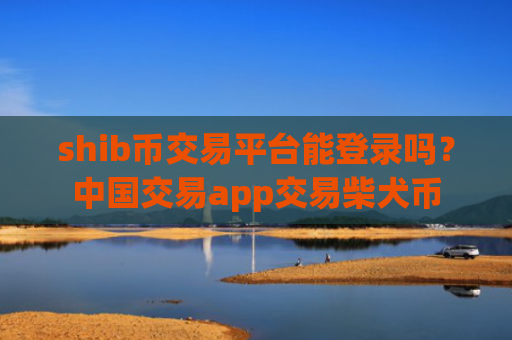 shib币交易平台能登录吗？中国交易app交易柴犬币