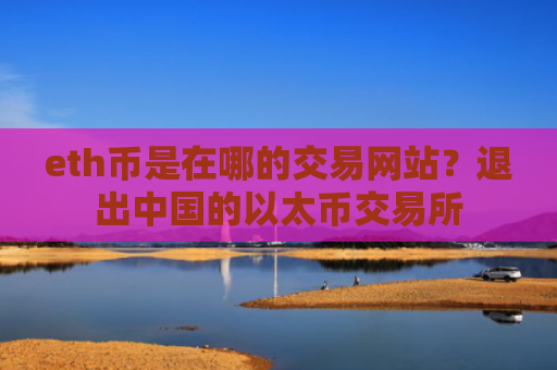 eth币是在哪的交易网站？退出中国的以太币交易所