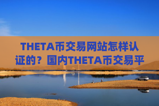 THETA币交易网站怎样认证的？国内THETA币交易平台app去向