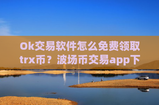 Ok交易软件怎么免费领取trx币？波场币交易app下载交易量排行