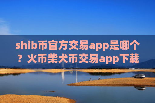 shib币官方交易app是哪个？火币柴犬币交易app下载电脑版下载