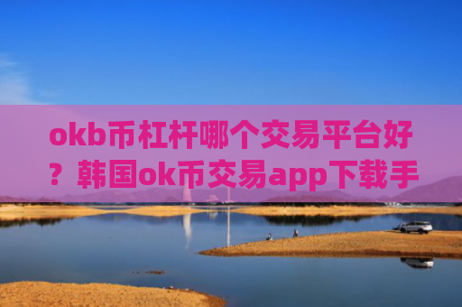okb币杠杆哪个交易平台好？韩国ok币交易app下载手机