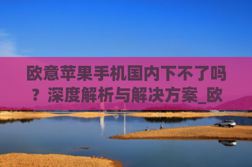 欧意苹果手机国内下不了吗?深度解析与解决方案_欧版苹果手机中国能用吗
