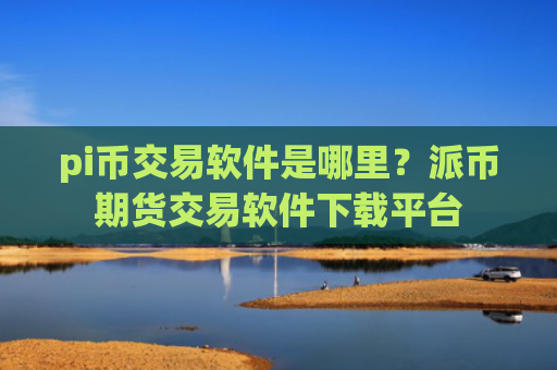 pi币交易软件是哪里?派币期货交易软件下载平台