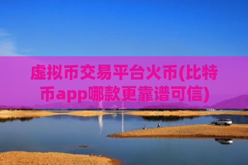 虚拟币交易平台火币(比特币app哪款更靠谱可信)