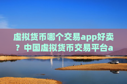 虚拟货币哪个交易app好卖?中国虚拟货币交易平台app官网下载