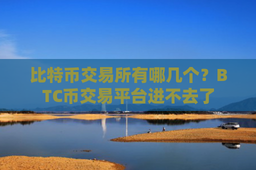 比特币交易所有哪几个?BTC币交易平台进不去了