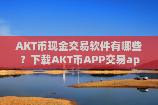 AKT币现金交易软件有哪些？下载AKT币APP交易app下载