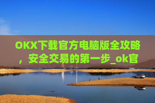 OKX下载官方电脑版全攻略，安全交易的第一步_ok官网下载