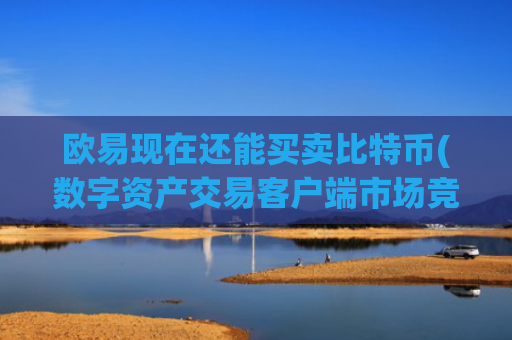 欧易现在还能买卖比特币(数字资产交易客户端市场竞争激烈)