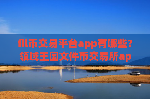 fil币交易平台app有哪些？领域王国文件币交易所app下载