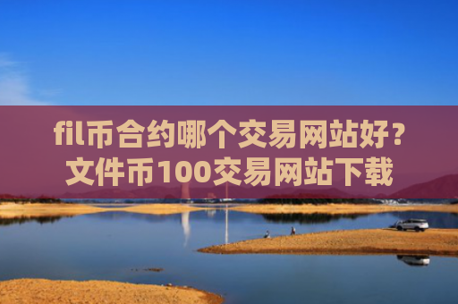 fil币合约哪个交易网站好?文件币100交易网站下载