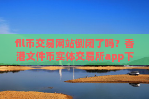 fil币交易网站倒闭了吗?香港文件币实体交易所app下载