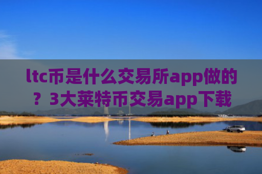 ltc币是什么交易所app做的?3大莱特币交易app下载排名