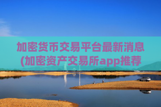 加密货币交易平台最新消息(加密资产交易所app推荐哪家)