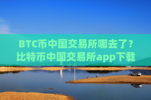 BTC币中国交易所哪去了?比特币中国交易所app下载官网