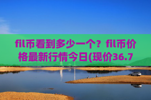 fil币看到多少一个?fil币价格最新行情今日(现价36.7816元)