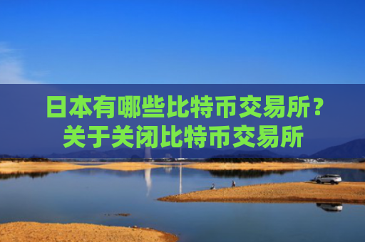 日本有哪些比特币交易所？关于关闭比特币交易所