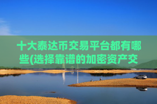 十大泰达币交易平台都有哪些(选择靠谱的加密资产交易软件)