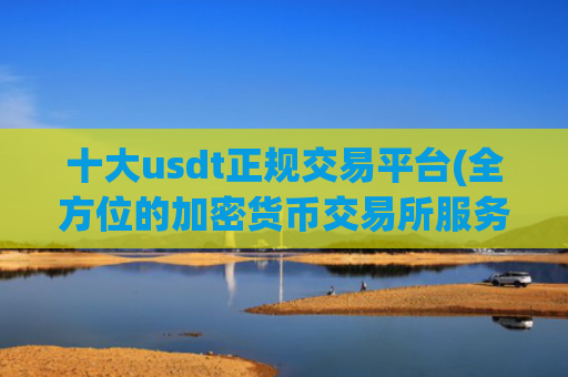十大usdt正规交易平台(全方位的加密货币交易所服务)