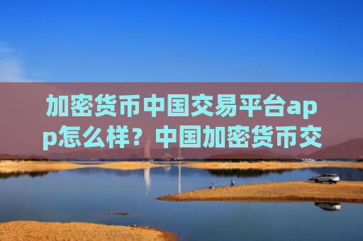 加密货币中国交易平台app怎么样?中国加密货币交易平台app什么时候开始