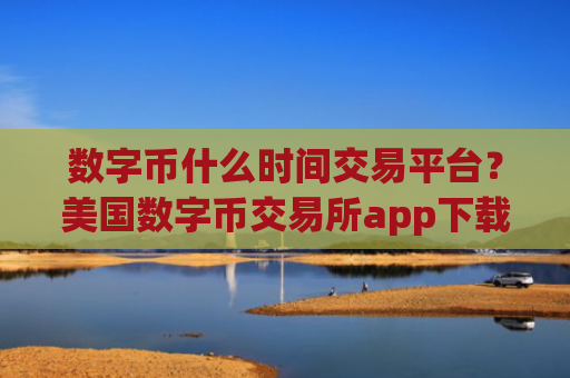 数字币什么时间交易平台？美国数字币交易所app下载排行