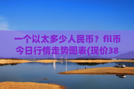 一个以太多少人民币？fil币今日行情走势图表(现价38.5655元)