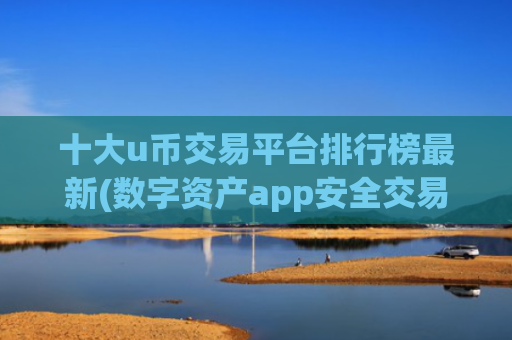 十大u币交易平台排行榜最新(数字资产app安全交易秘籍)