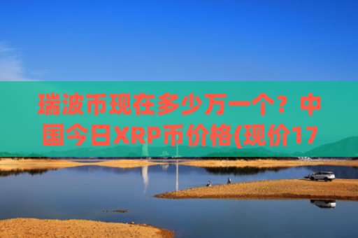 瑞波币现在多少万一个?中国今日XRP币价格(现价17.182元)
