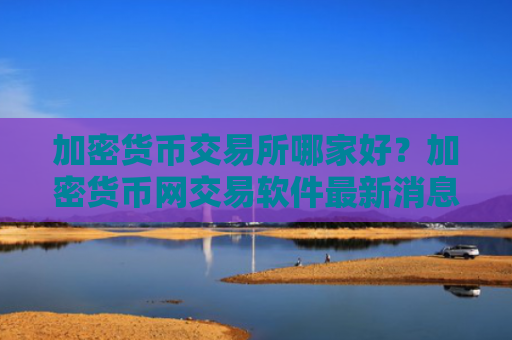 加密货币交易所哪家好？加密货币网交易软件最新消息