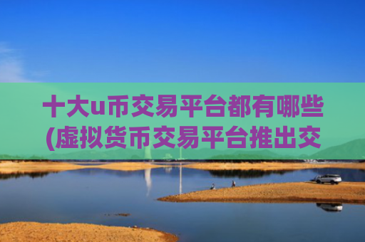 十大u币交易平台都有哪些(虚拟货币交易平台推出交易app)