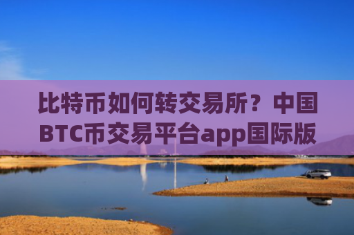 比特币如何转交易所？中国BTC币交易平台app国际版