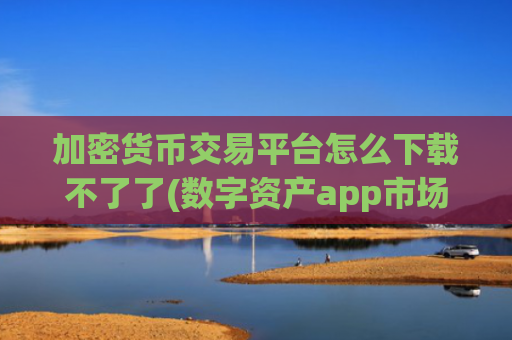 加密货币交易平台怎么下载不了了(数字资产app市场解析)