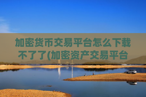 加密货币交易平台怎么下载不了了(加密资产交易平台实用客户端)