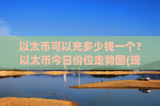 以太币可以充多少钱一个？以太币今日价位走势图(现价25349.43元)