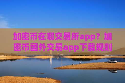 加密币在哪交易所app？加密币国外交易app下载规则