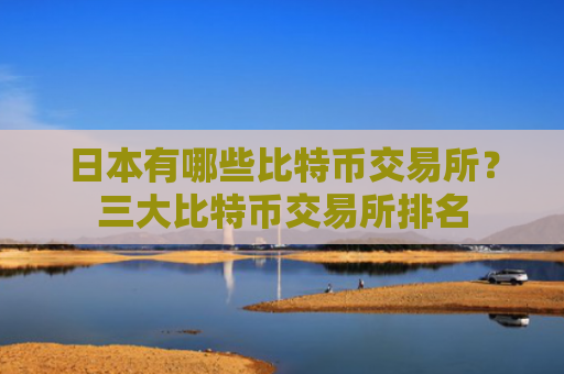日本有哪些比特币交易所？三大比特币交易所排名