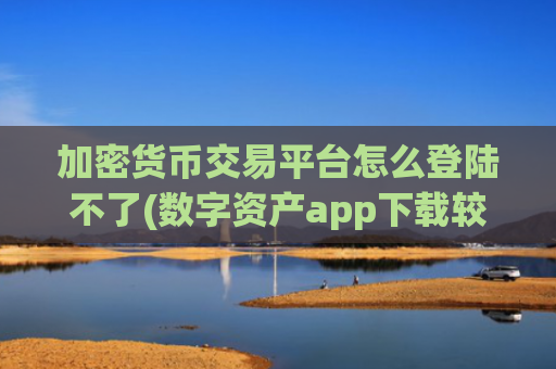 加密货币交易平台怎么登陆不了(数字资产app下载较佳推荐)