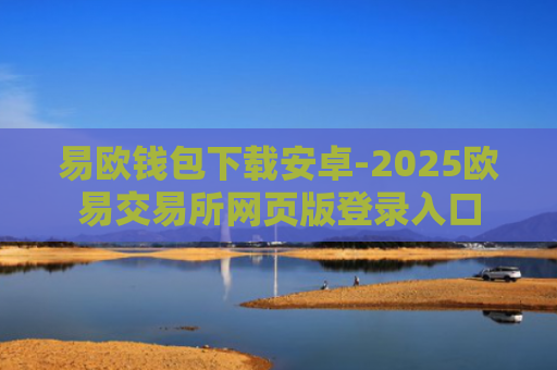 易欧钱包下载安卓-2025欧易交易所网页版登录入口