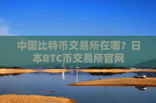 中国比特币交易所在哪？日本BTC币交易所官网