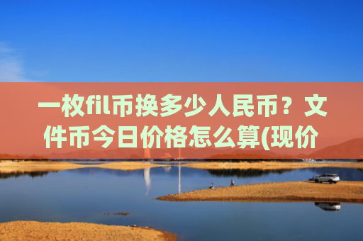 一枚fil币换多少人民币？文件币今日价格怎么算(现价34.4091元)