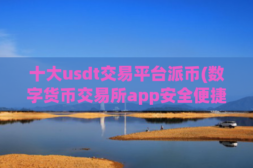 十大usdt交易平台派币(数字货币交易所app安全便捷)