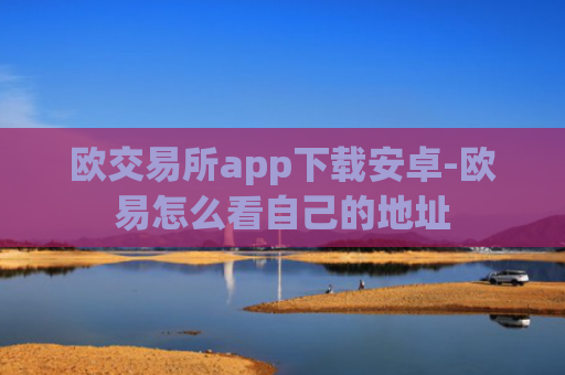 欧交易所app下载安卓-欧易怎么看自己的地址