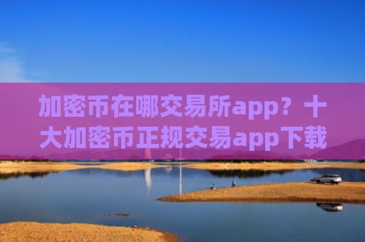 加密币在哪交易所app？十大加密币正规交易app下载