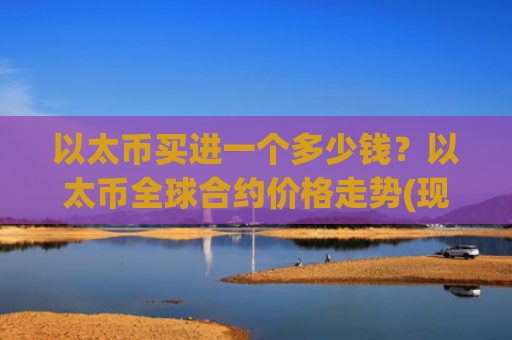 以太币买进一个多少钱?以太币全球合约价格走势(现价24285.95元)